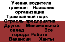 Ученик водителя трамвая › Название организации ­ Трамвайный парк №1 › Отрасль предприятия ­ Другое › Минимальный оклад ­ 12 000 - Все города Работа » Вакансии   . Ханты-Мансийский,Белоярский г.